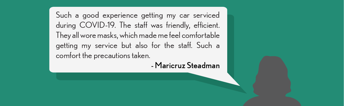 Such a good experience getting my car serviced during COVID-19. The staff was friendly, efficient. They all wore masks, which made me feel comfortable getting my service but also for the staff. Such a comfort the precautions taken. - Maricruz S.