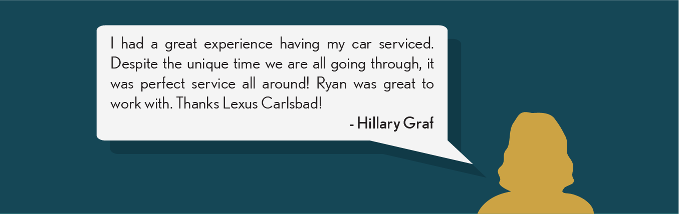 I had a great experience having my car serviced. Despite the unique time are all going through, it was perfect service all around! Ryan was great to work with. Thanks Lexus Carlsbad! - Hillary G.