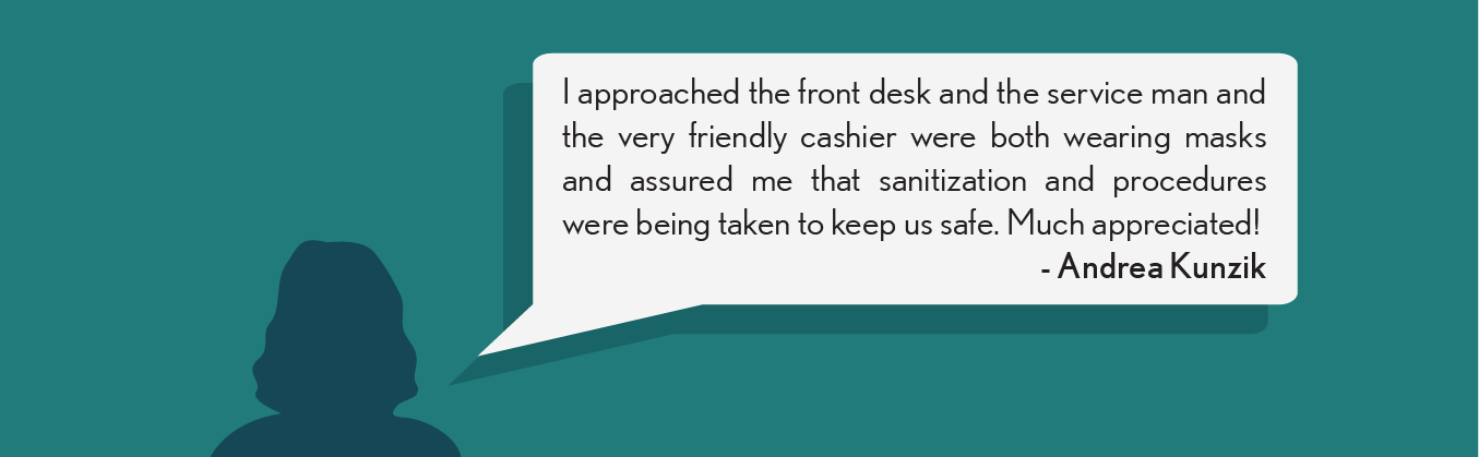 I approached the front desk and the service man and the very friendly cashier were both wearing masks and assured me that sanitization and procedures were being taken to keep us safe. Much appreciated! - Andrea K.