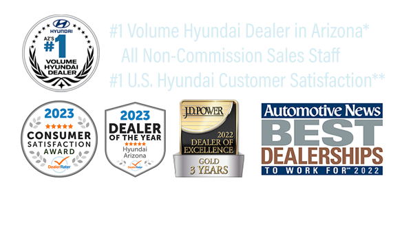 Non-Commission Sales Staff, #1 Volume Hyundai Dealer in Arizona*, #1 Hyundai Dealer in Customer Satisfaction in the United States for Sales & Service**, JD Power 2022 Dealer of Excellence-Gold 3 Years, DealerRater 2023 AZ Hyundai Dealer of the Year, 2023 Dealer Rater Consumer Satisfaction Award, Automotive News Best Dealerships to Work For 2022, Awarded Hyundai Board of Excellence for 2023 Non-Commission Sales Staff, #1 Volume Hyundai Dealer in Arizona*, #1 Hyundai Dealer in Customer Satisfaction in the United States for Sales & Service**, JD Power 2022 Dealer of Excellence-Gold 3 Years, DealerRater 2023 AZ Hyundai Dealer of the Year, 2023 Dealer Rater Consumer Satisfaction Award, Automotive News Best Dealerships to Work For 2022, Awarded Hyundai Board of Excellence for 2023.