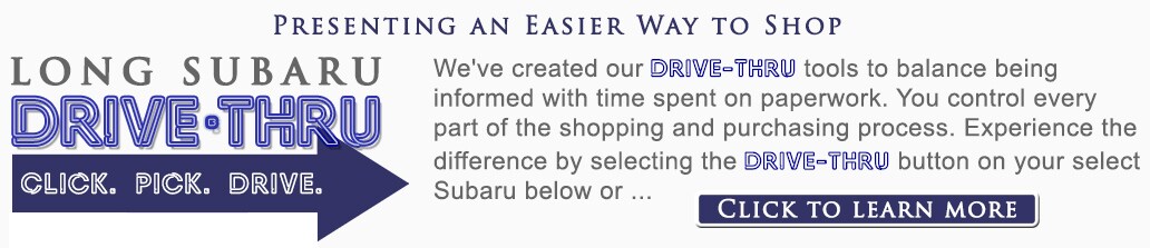 Long Subaru Drive-Tru Process Presenting an easier way to shop. We've
created our Drive-Thru tools to balance being informed with time spent
on paperwork. You control every part of the shopping and purchasing
process. Experience the difference by selecting the Drive-Thru button on
your select Subaru or click here to learn more.