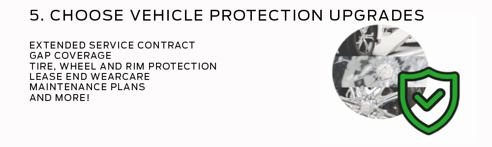 5. Choose the vehicle Protection UpGrades that make sense, such as Gap Coverage insurance, Extended Service Contracts, Tire and wheel Protection, Lease End Wear Care, and more!