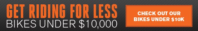 Get Riding for Less! Bikes Under $10,000. CHECK OUT OUR UNDER $10K BIKES