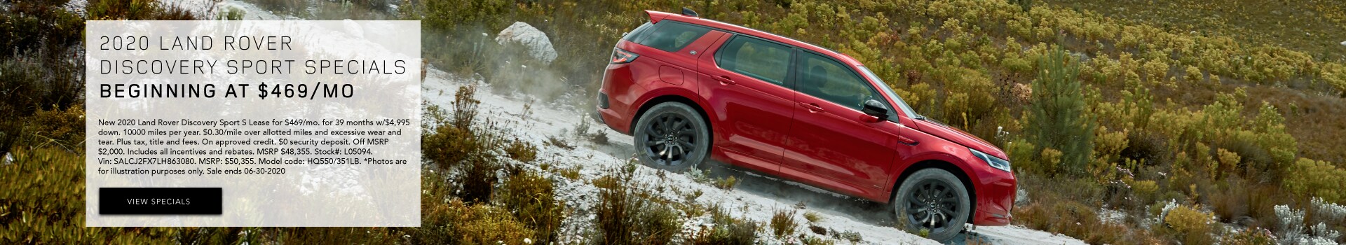 2020 Land Rover Discovery Sport Specials beginning at $469/mo New 2020 Land Rover Discovery Sport S Lease for $469/mo. for 39 months w/$4,995 down. 10000 miles per year. $0.30/mile over allotted miles and excessive wear and tear. Plus tax, title and fees. On approved credit. $0 security deposit. Off MSRP $2,000 . Includes all incentives and rebates. MSRP $48,355. Stock#: L05094. Vin: SALCJ2FX7LH863080. MSRP: $50,355. Model code: HQ550/351LB. *Photos are for illustration purposes only. Sale ends 06-30-2020
