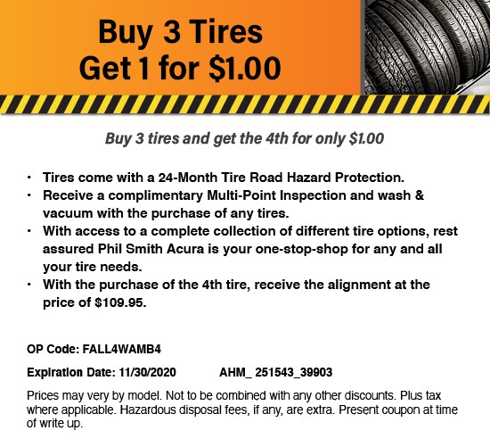 Buy 3 Tires Get 1 for $1.00. Buy 3 tires and get the 4th for only $1.00. Tires come with a 24-Month Tire Road Hazard Protection. Receive a complimentary Multi-Point Inspection and wash & vacuum with the purchase of any tires. With access to a complete collection of different tire options, rest assured Phil Smith Acura is your one-stop-shop for any and all your tire needs. With the purchase of the 4th tire, receive the alignment at the price of $109.95. OP Code: FALL4WAMB4. Expiration Date: 11/30/2020. AHM_ 251543_39903. Prices may very by model. Not to be combined with any other discounts. Plus tax where applicable. Hazardous disposal fees, if any, are extra. Present coupon at time of write up. Buy 3 Tires Get 1 for $1.00. Buy 3 tires and get the 4th for only $1.00. Tires come with a 24-Month Tire Road Hazard Protection. Receive a complimentary Multi-Point Inspection and wash & vacuum with the purchase of any tires. With access to a complete collection of different tire options, rest assured Phil Smith Acura is your one-stop-shop for any and all your tire needs. With the purchase of the 4th tire, receive the alignment at the price of $109.95. OP Code: FALL4WAMB4. Expiration Date: 11/30/2020. AHM_ 251543_39903. Prices may very by model. Not to be combined with any other discounts. Plus tax where applicable. Hazardous disposal fees, if any, are extra. Present coupon at time of write up.