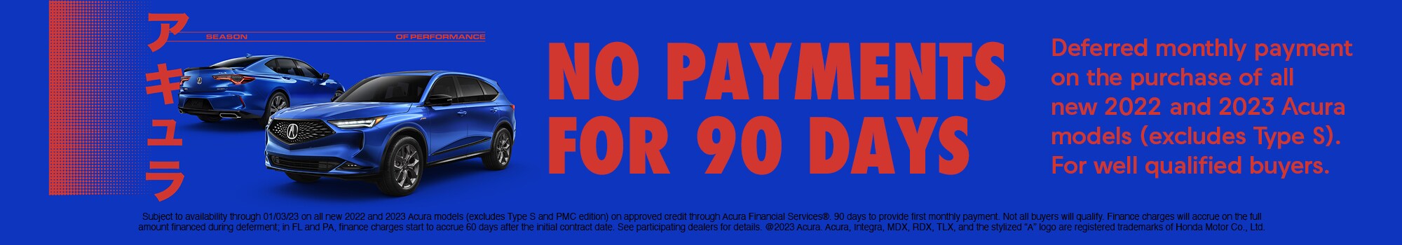 No payments for 90 days. Deferred monthly payment on the purchase of all new 2022 and 2023 Acura models (excludes type s). For well qualified buyers. Subject to availability through 01/03/23 on all new 2022 and 2023 Acura models (excludes type s and PMC edition) on approved credit through Acura financial services®. 90 days to provide first monthly payment. Not all buyers will qualify. Finance charges will accrue on the full amount financed during deferment; in fl and pa, finance charges start to accrue 60 days after the initial contract date. See participating dealers for details. @2023 Acura. Acura, Integra, MDXx, RDX, TLX, and the stylized No payments for 90 days. Deferred monthly payment on the purchase of all new 2022 and 2023 Acura models (excludes type s). For well qualified buyers. Subject to availability through 01/03/23 on all new 2022 and 2023 Acura models (excludes type s and PMC edition) on approved credit through Acura financial services®. 90 days to provide first monthly payment. Not all buyers will qualify. Finance charges will accrue on the full amount financed during deferment; in fl and pa, finance charges start to accrue 60 days after the initial contract date. See participating dealers for details. @2023 Acura. Acura, Integra, MDXx, RDX, TLX, and the stylized