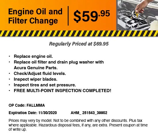 Engine Oil and Filter Change: $59.95. Regularly Priced at $69.95. Replace engine oil. Replace oil filter and drain plug washer with Acura Genuine Parts. Check/Adjust fluid levels. Inspect wiper blades. Inspect tires and set pressure. FREE MULTI-POINT INSPECTION COMPLETED! Engine Oil and Filter Change: $59.95. Regularly Priced at $69.95. Replace engine oil. Replace oil filter and drain plug washer with Acura Genuine Parts. Check/Adjust fluid levels. Inspect wiper blades. Inspect tires and set pressure. FREE MULTI-POINT INSPECTION COMPLETED!