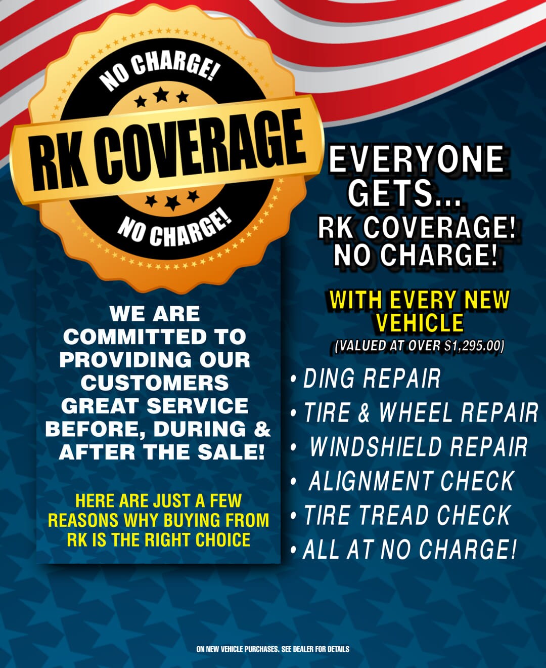 Why Buy From RK?
No Charge RK Coverage!
We are committed to providing our customer great service before, during and after the sale!
Here are just a few reasons why buying from RK is the right choice:
With every new vehicle:
Ding repair
Tire and Wheel repair
Windshield repair
Alignment check
Tire tread check
All at no charge!