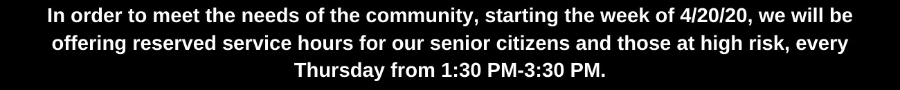 In order to meet the needs of the community, starting the week of 4_20_20, we will be offering reserved service hours for our senior citizens and those at high risk, every Thursday from 1_30 PM-3_30 PM. (1).png