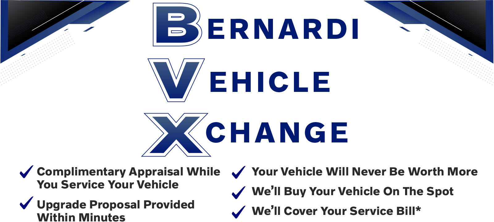 Xchange_i.png Bernardi Vehicle Xchange | Complimentary Appraisal While You Service Your Vehicle | Upgrade Proposal Provided Within Minutes | Your Vehicle Will Never Be Worth More | We'll Buy Your Vehicle On The Spot | We'll Cover Your Service Bill*