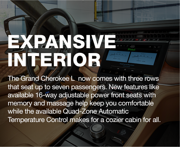 EXPANSIVE INTERIOR | The Grand Cherokee L  now comes with three rows that seat up to seven passengers. New features like available 16-way adjustable power front seats with memory and massage help keep you comfortable while the available Quad-Zone Automatic Temperature Control makes for a cozier cabin for all.