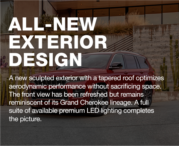 ALL-NEW EXTERIOR DESIGN | A new sculpted exterior with a tapered roof optimizes aerodynamic performance without sacrificing space. The front view has been refreshed but remains reminiscent of its Grand Cherokee lineage. A full suite of available premium LED lighting completes the picture.
