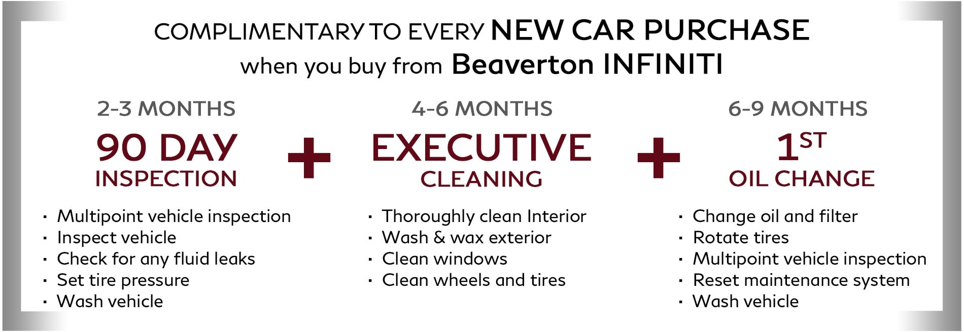 Complimentary with every new INFINITI purchase: Receive a 90 day inspection after 2-3 months of ownership, an executive reclean after 4-6 months of ownership, and your first oil change after 6-9 months ofownership. Only available at Beaverton INFINITI.