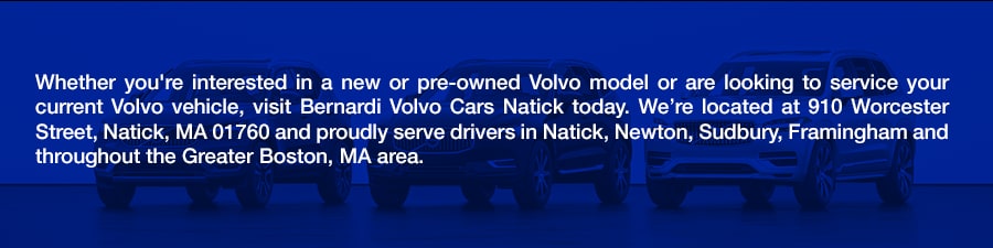 Whether you're interested in a new or pre-owned Volvo model or are looking to service your current Volvo vehicle, visit Bernardi Volvo Cars Natick today. We're located at 910 Worcester Street, Natick, MA 01760 and proudly serve drivers in Natick, Newton, Sudbury, Framingham and throughout the Greater Boston, MA area.