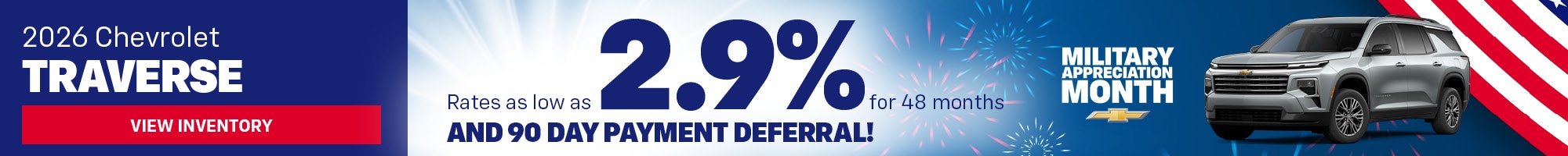 2026 Chevrolet Traverse - Rates as low as 2.9% for 48 months and 90 Day Payment Deferral! - Deferred monthly payments for 90 days. Finance charges accrue from date of financing. Must finance with GM Financial. Down payment required at signing, if applicable. Offer not available in PA. Some customers may not qualify. Not available with lease and some other offers. 2.9% APR for 48 months for well-qualified buyers when financed w/GM Financial. Monthly payment is $22.09 for every $1000 you finance. Average example down payment is 10.0%. Not available with leases and some other offers. Must take new retail delivery by 06/01/2026. The rates described are for estimation purposes only; you may not be able to finance at this rate.