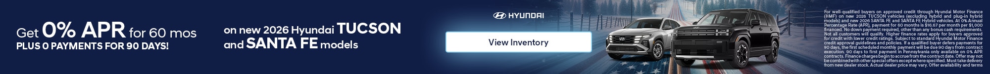 For well-qualified buyers on approved credit through Hyundai Motor Finance (HMF) on new 2026 TUCSON vehicles (excluding hybrid and plug-in hybrid models) and new 2026 SANTA FE and SANTA FE Hybrid vehicles. At 0% Annual Percentage Rate (APR), payment for 60 months is $16.67 per month per $1,000 financed. No down payment required, other than any bonus cash requirements. Not all customers will qualify. Higher finance rates apply for buyers approved for credit with lower credit ratings. Subject to standard Hyundai Motor Finance credit approval guidelines and policies. If a qualified buyer defers payments for 90 days, the first scheduled monthly payment will be due 90 days from contract execution. 90 days to first payment in Pennsylvania only available on 0% APR contracts. Finance charges begin to accrue from the contract date. Offer may not be combined with other special offers except where specified. Must take delivery from new dealer stock. Actual dealer price may vary. Offer availability and terms are subject to change without notice. See participating Hyundai dealer for details and vehicle inventory availability. Offer ends 3/2/2026.