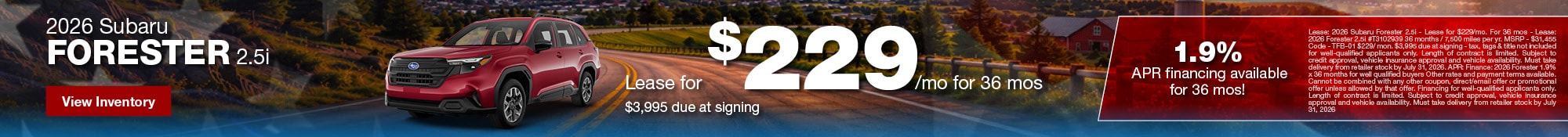 2026 Subaru Forester 2.5i - Lease for $229/mo for 36 mos - Lease: 2026 Subaru Forester 2.5i - Lease for $229/mo. For 36 mos - Lease: 2026 Forester 2.5i #T3102939 36 months / 7,500 miles per yr. MSRP - $31,455 Code - TFB-01 $229/ mon. $3,995 due at signing - tax, tags & title not included for well-qualified applicants only. Length of contract is limited. Subject to credit approval, vehicle insurance approval and vehicle availability. Must take delivery from retailer stock by July 31, 2026. APR: Finance: 2026 Forester 1.9% x 36 months for well qualified buyers Other rates and payment terms available. Cannot be combined with any other coupon, direct/email offer or promotional offer unless allowed by that offer. Financing for well-qualified applicants only. Length of contract is limited. Subject to credit approval, vehicle insurance approval and vehicle availability. Must take delivery from retailer stock by July 31, 2026