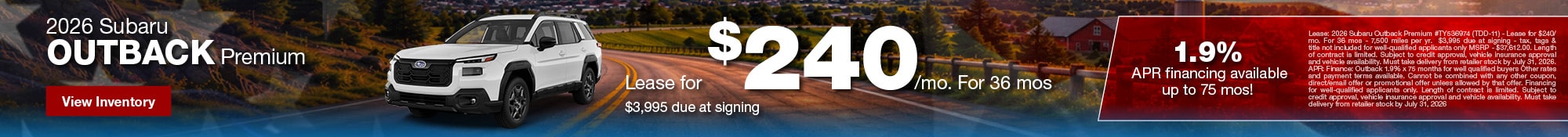 Lease: 2026 Subaru Outback Premium #TY536974 (TDD-11) - Lease for $240/mo. For 36 mos - 7,500 miles per yr. $3,995 due at signing - tax, tags & title not included for well-qualified applicants only MSRP - $37,612.00. Length of contract is limited. Subject to credit approval, vehicle insurance approval and vehicle availability. Must take delivery from retailer stock by July 31, 2026. APR: Finance: Outback 1.9% x 75 months for well qualified buyers Other rates and payment terms available. Cannot be combined with any other coupon, direct/email offer or promotional offer unless allowed by that offer. Financing for well-qualified applicants only. Length of contract is limited. Subject to credit approval, vehicle insurance approval and vehicle availability. Must take delivery from retailer stock by July 31, 2026