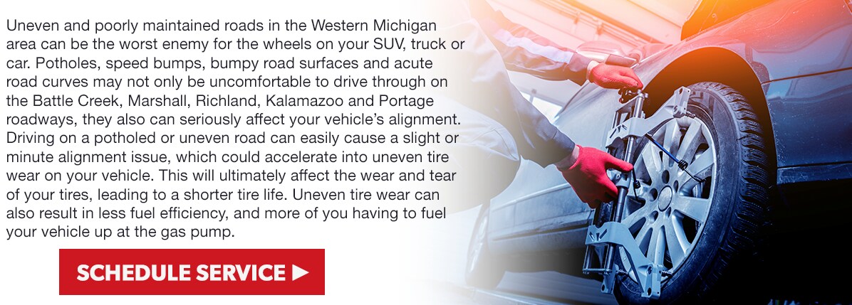 Uneven and poorly maintained roads in the Western Michigan area can be the worst enemy for the wheels on your SUV, truck or car. Potholes, speed bumps, bumpy road surfaces and acute road curves may not only be uncomfortable to drive through on the Battle Creek, Marshall, Richland, Kalamazoo and Portage roadways, they also can seriously affect your vehicle's alignment. Driving on a potholed or uneven road can easily cause a slight or minute alignment issue, which could accelerate into uneven tire wear on your vehicle. This will ultimately affect the wear and tear of your tires, leading to a shorter tire life. Uneven tire wear can also result in less fuel efficiency, and more of you having to fuel your vehicle up at the gas pump.