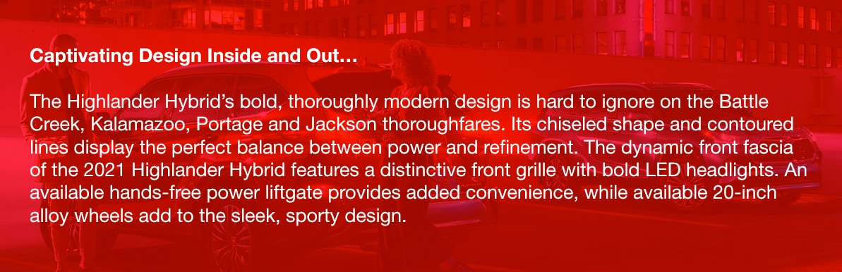 Captivating Design Inside and Out…The Highlander Hybrid's bold, thoroughly modern design is hard to ignore on the Battle Creek, Kalamazoo, Portage and Jackson thoroughfares. Its chiseled shape and contoured lines display the perfect balance between power and refinement. The dynamic front fascia of the 2021 Highlander Hybrid features a distinctive front grille with bold LED headlights. An available hands-free power liftgate provides added convenience, while available 20-inch alloy wheels add to the sleek, sporty design.