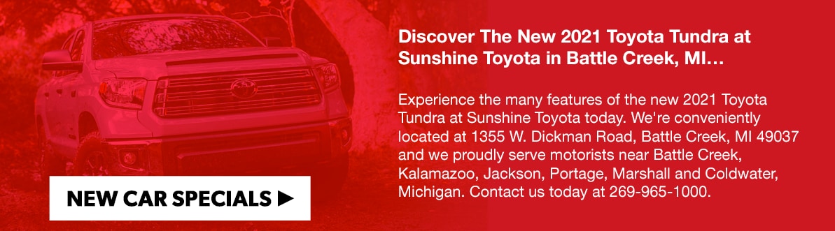 Discover The New 2021 Toyota Tundra at Sunshine Toyota in Battle Creek, MI…Experience the many features of the new 2021 Toyota Tundra at Sunshine Toyota today. We're conveniently located at 1355 W. Dickman Road, Battle Creek, MI 49037 and we proudly serve motorists near Battle Creek, Kalamazoo, Jackson, Portage, Marshall and Coldwater, Michigan. Contact us today at 269-965-1000.