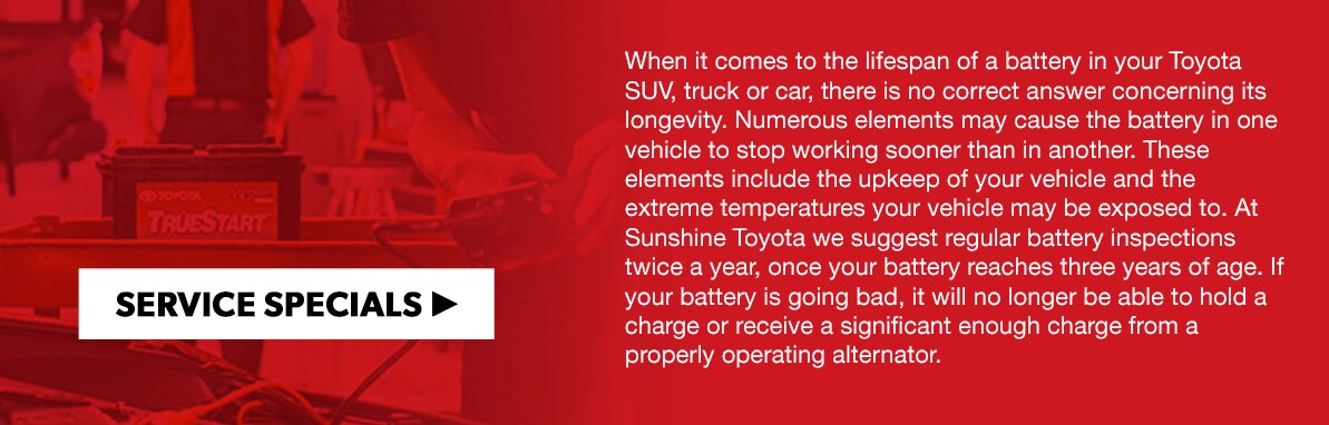 When it comes to the lifespan of a battery in your Toyota SUV, truck or car, there is no correct answer concerning its longevity. Numerous elements may cause the battery in one vehicle to stop working sooner than in another. These elements include the upkeep of your vehicle and the extreme temperatures your vehicle may be exposed to. At Sunshine Toyota we suggest regular battery inspections twice a year, once your battery reaches three years of age. If your battery is going bad, it will no longer be able to hold a charge or receive a significant enough charge from a properly operating alternator.