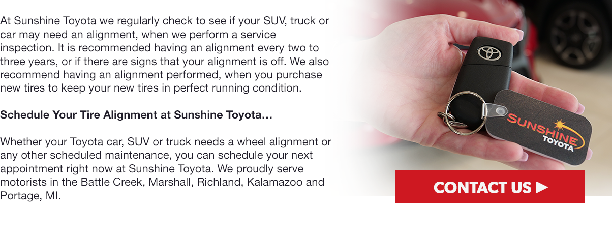 At Sunshine Toyota we regularly check to see if your SUV, truck or car may need an alignment, when we perform a service inspection. It is recommended having an alignment every two to three years, or if there are signs that your alignment is off. We also recommend having an alignment performed, when you purchase new tires to keep your new tires in perfect running condition.Schedule Your Tire Alignment at Sunshine Toyota…Whether your Toyota car, SUV or truck needs a wheel alignment or any other scheduled maintenance, you can schedule your next appointment right now at Sunshine Toyota. We proudly serve motorists in the Battle Creek, Marshall, Richland, Kalamazoo and Portage, MI.