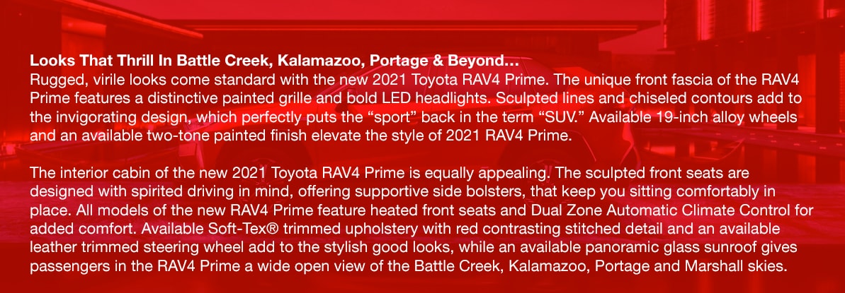 Looks That Thrill In Battle Creek, Kalamazoo, Portage & Beyond…Rugged, virile looks come standard with the new 2021 Toyota RAV4 Prime. The unique front fascia of the RAV4 Prime features a distinctive painted grille and bold LED headlights. Sculpted lines and chiseled contours add to the invigorating design, which perfectly puts the 