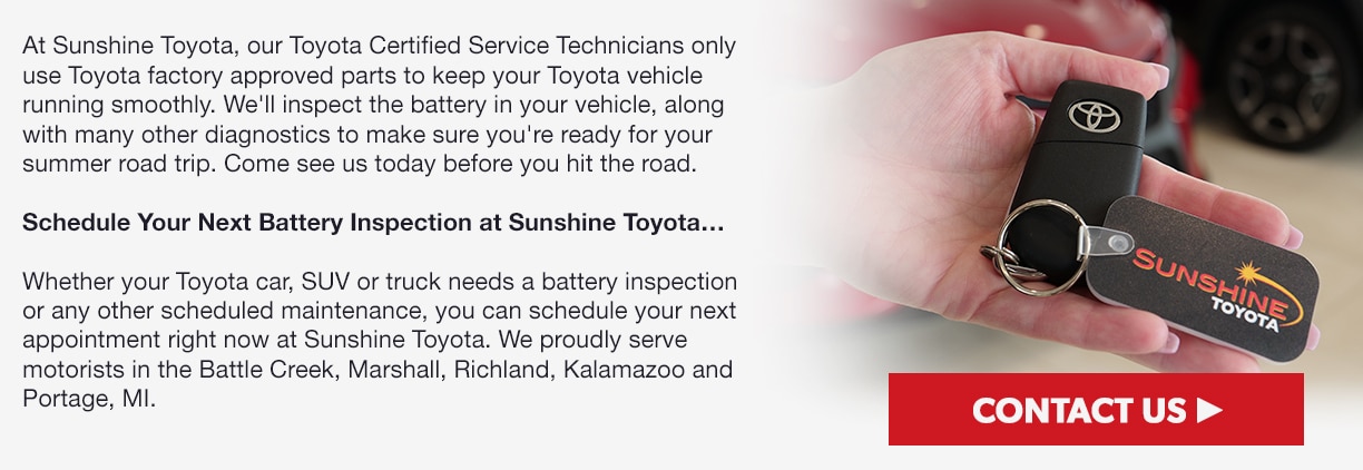 At Sunshine Toyota, our Toyota Certified Service Technicians only use Toyota factory approved parts to keep your Toyota vehicle running smoothly. We'll inspect the battery in your vehicle, along with many other diagnostics to make sure you're ready for your summer road trip. Come see us today before you hit the road. Schedule Your Next Battery Inspection at Sunshine Toyota…Whether your Toyota car, SUV or truck needs a battery inspection or any other scheduled maintenance, you can schedule your next appointment right now at Sunshine Toyota. We proudly serve motorists in the Battle Creek, Marshall, Richland, Kalamazoo and Portage, MI.