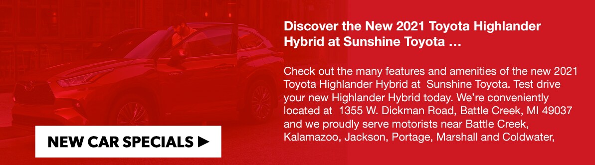 Discover the New 2021 Toyota Highlander Hybrid at Sunshine Toyota …Check out the many features and amenities of the new 2021 Toyota Highlander Hybrid at&nbsp; Sunshine Toyota. Test drive your new Highlander Hybrid today. We're conveniently located at&nbsp; 1355 W. Dickman Road, Battle Creek, MI 49037 and we proudly serve motorists near Battle Creek, Kalamazoo, Jackson, Portage, Marshall and Coldwater, Michigan. Contact us today at 269-965-1000.