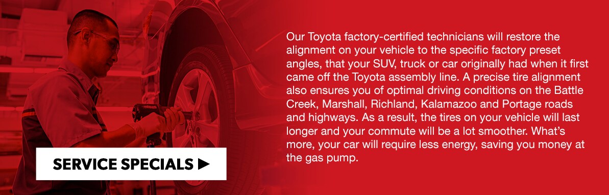 Our Toyota factory-certified technicians will restore the alignment on your vehicle to the specific factory preset angles, that your SUV, truck or car originally had when it first came off the Toyota assembly line. A precise tire alignment also ensures you of optimal driving conditions on the Battle Creek, Marshall, Richland, Kalamazoo and Portage roads and highways. As a result, the tires on your vehicle will last longer and your commute will be a lot smoother. What's more, your car will require less energy, saving you money at the gas pump. 