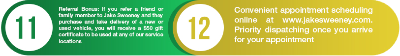 11. Referral bonus: if you refer a friend or family member to Jake Sweeney and they purchase and take delivery of a new or used vehicle, you will receive a $50 gift certificate to be used at any of our service locations. 12.Convenient appointment scheduling at www.jakesweeney.com. priority dispatching once you arrive for your appointment.