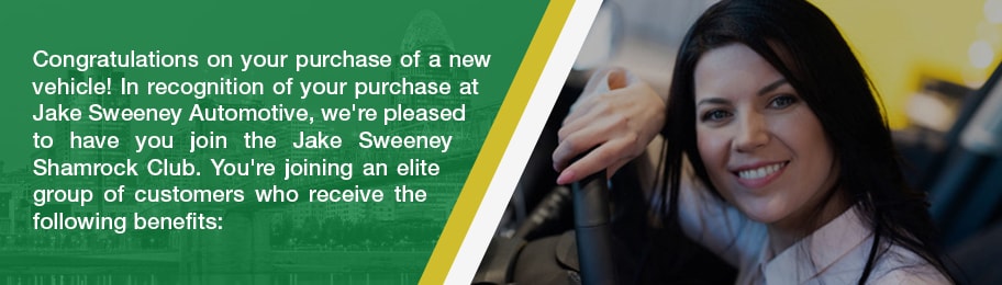 Congratulations on your purchase of a new vehicle! In recognition of your purchase at Jake Sweeney Automotive, we're please to have you join the Jake Sweeney Shamrock Club. You're joining an elite group of customers who receive the following benefits: