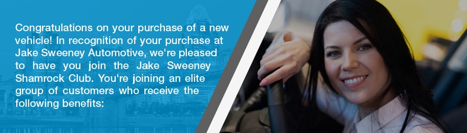 Congratulations on your purchase of a new vehicle! In recognition of your purchase at Jake Sweeney Automotive, we're please to have you join the Jake Sweeney Shamrock Club. You're joining an elite group of customers who receive the following benefits: