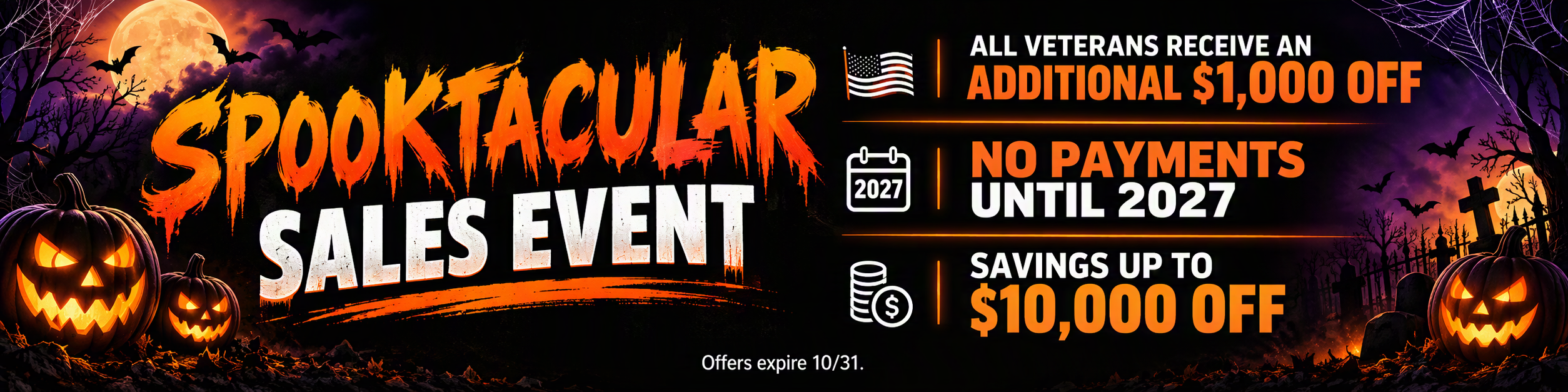 Offers valid on select new vehicles in the Spooktacular Sales Event inventory and expire 10/31/2026. Savings of up to $10,000 off vary by vehicle. Additional $1,000 off for all veterans requires proof of eligible military service No payments until 2027 requires approved credit Tax, title, license, and dealer fees are extra. See dealer for complete details.