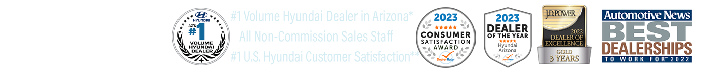 Awarded Hyundai Board of Excellence-2023, Non-Commission Sales Staff, #1 Volume Hyundai Dealer in Arizona*, #1 Hyundai Dealer in Customer Satisfaction in the United States for Sales & Service**, JD Power 2022 Dealer of Excellence-Gold 3 Years, DealerRater 2023 AZ Hyundai Dealer of the Year,  2023 Dealer Rater Consumer Satisfaction Award, Automotive News Best Dealerships to Work For 2022.
