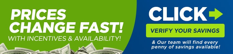 Prices Change Fast with Incentives & Availability | Click Verify Your Savings & Our team will find every penny of savings available!