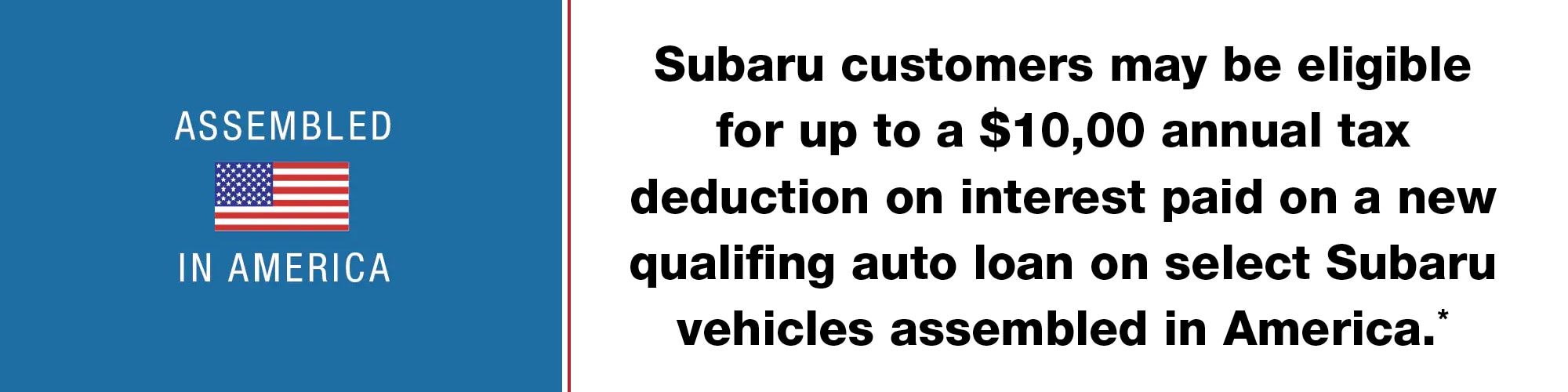 Subaru customers may be eligible for up to a $10,00 annual tax deduction on interest paid on a new qualifing auto loan on select Subaru vehicles assembled in America.