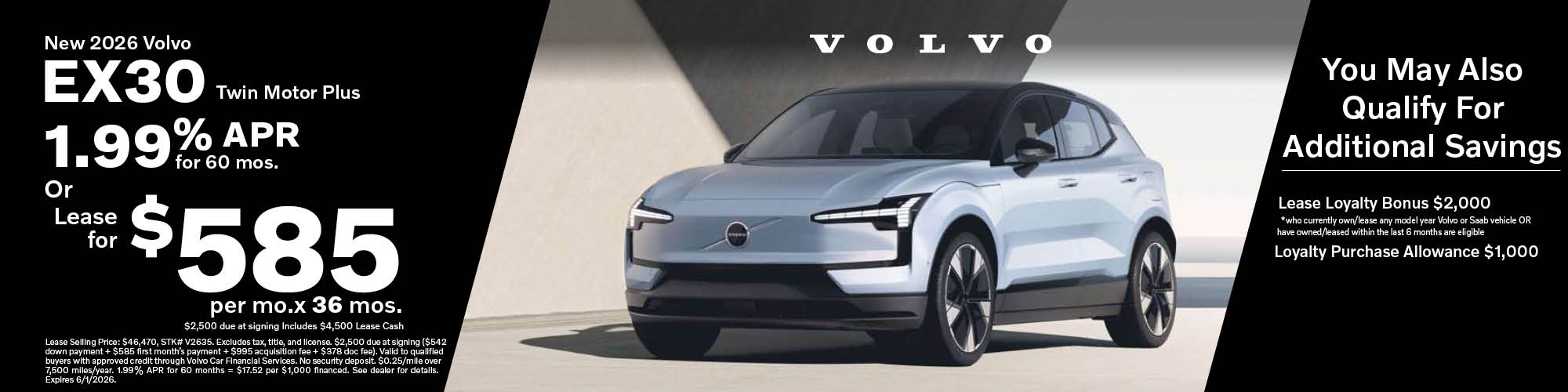 Lease a new 2026 Volvo EX30 Twin Motor Plus for $585 per month for 36 months or 1.99% APR for 60 months, lease selling price $46,470. $2,500 due at signing includes $4,500 Lease Cash. Stock number: V2635 Additional savings with a $2,000 Lease Loyalty Bonus for those who currently own or lease any model year Volvo or Saab vehicle or have owned or leased within the last 6 months are eligible and a $1,000 Loyalty Purchase Allowance.