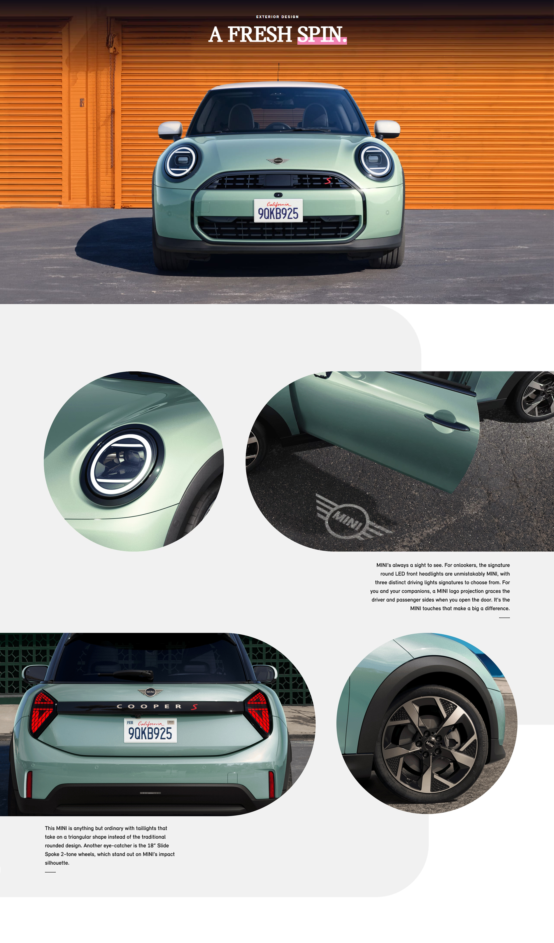 : Front view of a MINI Cooper S 2 Door in Ocean Wave Green parked on a pavement surface with its shadow
underneath it and an orange striped garage in the background.
Closeup view of a round LED headlight on a MINI Cooper S 2 Door in Ocean Wave Green. Overhead view of a MINI Cooper S 2 Door in Ocean Wave Green parked on a pavement surface with its driver
door open and a MINI logo projection underneath it.
Back view a MINI Cooper S 2 Door in Ocean Wave Green with its taillights lit up.
Closeup view of an 18