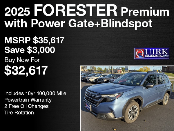 2025 Forester Premium with Power Gate+Blindspot -&nbsp;MSRP $35,617Save $3,000 -&nbsp;Buy Now For $32,617 -&nbsp;SU9636. Sales tax not included. Offer valid for well qualified buyers. Some restrictions may apply. See dealer for full details. -&nbsp;Includes 10yr 100,000 Mile Powertrain Warranty2 Free Oil ChangesTire Rotation