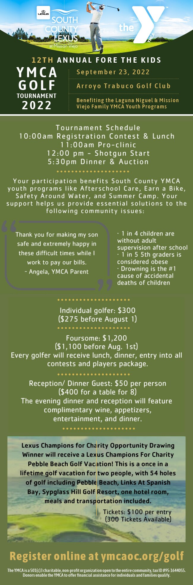 Join us for the 2022 YMCA FORE the Kids Golf Tournament!      WHEN:    Friday, September 23, 2022WHERE:    Arroyo Trabuco Golf Club 26772 Avery Parkway Mission Viejo, CAINDIVIDUAL GOLFER FEE:    $275 (before August 1st)FOURSOME FEE:     $1,100 (before August 1st)RECEPTION/EARLY DINNER GUEST FEE:     $50 per person/$400 tableEvery golfer will receive lunch, dinner, entry into all contests and a players gift package.Your participation supports youth and families in our local communities by allowing them to participate in needed programs like afterschool care, Earn A Bike, Safety Around Water and summer camps.