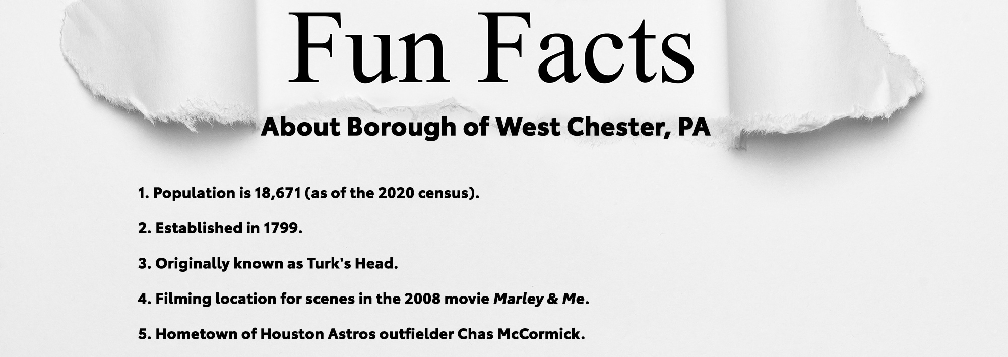 Five Fun Facts about Borough of West Chester, PA: Population is 18,671 (as of the 2020 census), Established in 1799, Originally known as Turk's Head, Filming location for scenes in the 2008 movie Marley & Me, and Hometown of Houston Astros outfielder Chas McCormick.