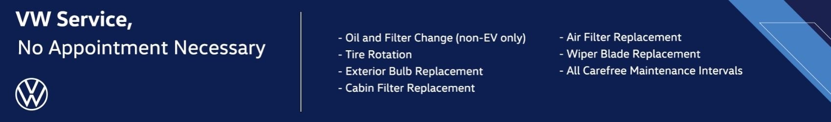 VW Service, No Appointment Necessary - Oil and Filter Change (non-EV only) - Tire Rotation - Exterior Bulb Replacement - Cabin Filter Replacement - Air Filter Replacement - Wiper Blade Replacement - All Carefree Maintenance Intervals