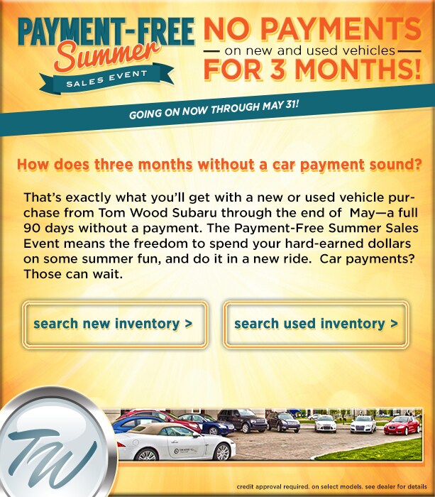 How does three months without a car payment sound? That's exactly what you'll get with a new or used vehicle purchase from Tom Wood Subaru through the end of&nbsp; May-a full 90 days without a payment. The Payment-Free Summer Sales Event means the freedom to spend your hard-earned dollars on some summer fun, and do it in a new ride.&nbsp; Car payments?&nbsp; Those can wait.