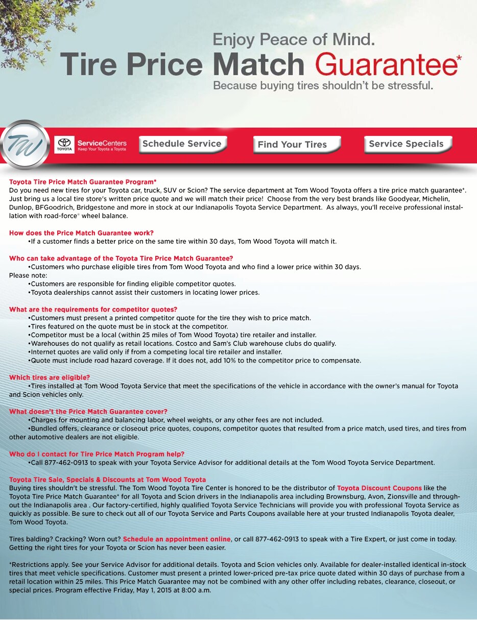 Toyota Tire Price Match Guarantee Program*Do you need new tires for your Toyota car, truck, SUV or Scion? The service department at Tom Wood Toyota offers a tire price match guarantee*. Just bring us a local tire store's written price quote and we will match their price!&nbsp; Choose from the very best brands like Goodyear, Michelin, Dunlop, BFGoodrich, Bridgestone and more in stock at our Indianapolis Toyota Service Department.&nbsp; As always, you'll receive professional installation with road-force® wheel balance.How does the Price Match Guarantee work?&nbsp;&nbsp;&nbsp; •If a customer finds a better price on the same tire within 30 days, Tom Wood Toyota will match it.Who can take advantage of the Toyota Tire Price Match Guarantee?&nbsp;&nbsp;&nbsp; •Customers who purchase eligible tires from Tom Wood Toyota and who find a lower price within 30 days.Please note:&nbsp;&nbsp;&nbsp; •Customers are responsible for finding eligible competitor quotes.&nbsp;&nbsp;&nbsp; •Toyota dealerships cannot assist their customers in locating lower prices.What are the requirements for competitor quotes?&nbsp;&nbsp;&nbsp; •Customers must present a printed competitor quote for the tire they wish to price match.&nbsp;&nbsp;&nbsp; •Tires featured on the quote must be in stock at the competitor.&nbsp;&nbsp;&nbsp; •Competitor must be a local (within 25 miles of Tom Wood Toyota) tire retailer and installer.&nbsp;&nbsp;&nbsp; •Warehouses do not qualify as retail locations. Costco and Sam's Club warehouse clubs do qualify.&nbsp;&nbsp;&nbsp; •Internet quotes are valid only if from a competing local tire retailer and installer.&nbsp;&nbsp;&nbsp; •Quote must include road hazard coverage. If it does not, add 10% to the competitor price to compensate.Which tires are eligible?&nbsp;&nbsp;&nbsp; •Tires installed at Tom Wood Toyota Service that meet the specifications of the vehicle in accordance with the owner's manual for Toyota and Scion vehicles only.What doesn't the Price Match Guarantee cover?&nbsp;&nbsp;&nbsp; •Charges for mounting and balancing labor, wheel weights, or any other fees are not included.&nbsp;&nbsp;&nbsp; •Bundled offers, clearance or closeout price quotes, coupons, competitor quotes that resulted from a price match, used tires, and tires from other automotive dealers are not eligible.Who do I contact for Tire Price Match Program help?&nbsp;&nbsp;&nbsp; •Call 877-462-0913 to speak with your Toyota Service Advisor for additional details at the Tom Wood Toyota Service Department.Toyota Tire Sale, Specials & Discounts at Tom Wood ToyotaBuying tires shouldn't be stressful. The Tom Wood Toyota Tire Center is honored to be the distributor of Toyota Discount Coupons like the Toyota Tire Price Match Guarantee* for all Toyota and Scion drivers in the Indianapolis area including Brownsburg, Avon, Zionsville and throughout the Indianapolis area . Our factory-certified, highly qualified Toyota Service Technicians will provide you with professional Toyota Service as quickly as possible. Be sure to check out all of our Toyota Service and Parts Coupons available here at your trusted Indianapolis Toyota dealer, Tom Wood Toyota.Tires balding? Cracking? Worn out? Schedule an appointment online, or call 877-462-0913 to speak with a Tire Expert, or just come in today. Getting the right tires for your Toyota or Scion has never been easier.*Restrictions apply. See your Service Advisor for additional details. Toyota and Scion vehicles only. Available for dealer-installed identical in-stock tires that meet vehicle specifications. Customer must present a printed lower-priced pre-tax price quote dated within 30 days of purchase from a retail location within 25 miles. This Price Match Guarantee may not be combined with any other offer including rebates, clearance, closeout, or special prices. Program effective Friday, May 1, 2015 at 8:00 a.m.